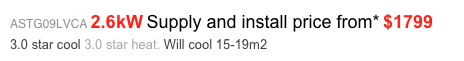ASTG09LVCA 2.6kW Supply and install price from* $1799 
3.0 star cool 3.0 star heat. Will cool 15-19m2